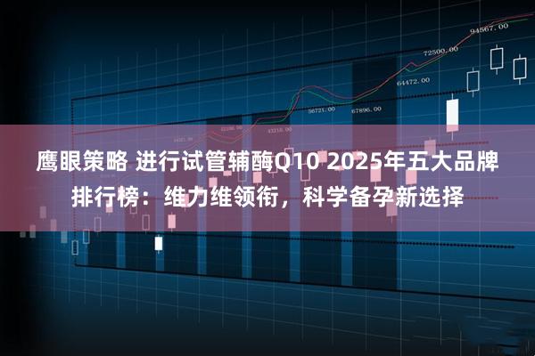 鹰眼策略 进行试管辅酶Q10 2025年五大品牌排行榜:维力维领衔,科学备孕新选择