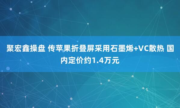 聚宏鑫操盘 传苹果折叠屏采用石墨烯+VC散热 国内定价约1.4万元