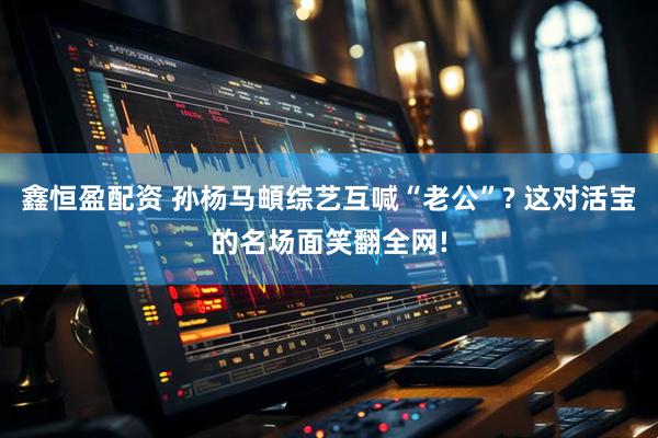 鑫恒盈配资 孙杨马頔综艺互喊“老公”? 这对活宝的名场面笑翻全网!