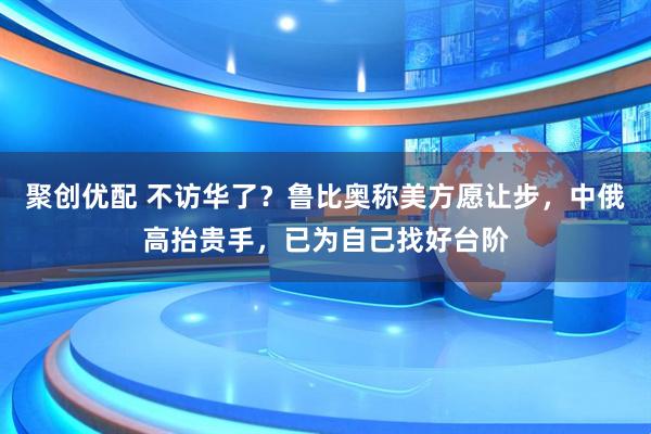 聚创优配 不访华了？鲁比奥称美方愿让步，中俄高抬贵手，已为自己找好台阶