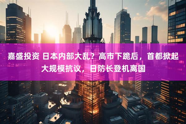 嘉盛投资 日本内部大乱？高市下跪后，首都掀起大规模抗议，日防长登机离国