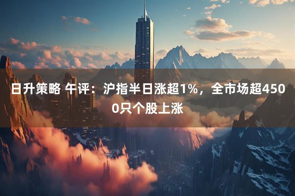 日升策略 午评：沪指半日涨超1%，全市场超4500只个股上涨